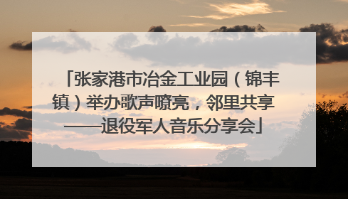 张家港市冶金工业园（锦丰镇）举办歌声嘹亮，邻里共享——退役军人音乐分享会