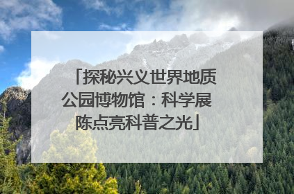 探秘兴义世界地质公园博物馆：科学展陈点亮科普之光