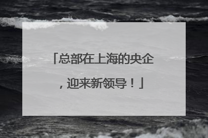 总部在上海的央企，迎来新领导！