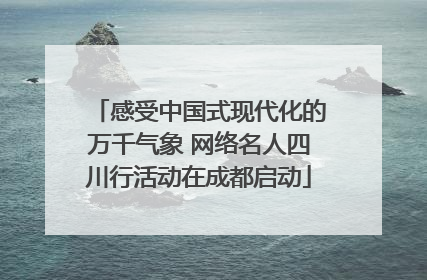 感受中国式现代化的万千气象 网络名人四川行活动在成都启动