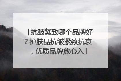 抗皱紧致哪个品牌好？护肤品抗皱紧致抗衰，优质品牌放心入