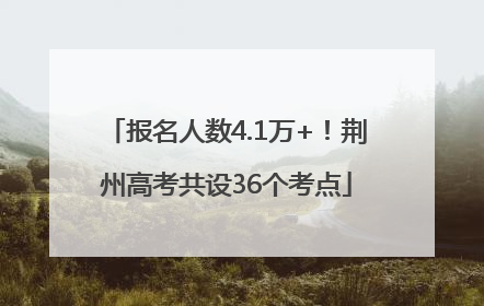 报名人数4.1万+！荆州高考共设36个考点