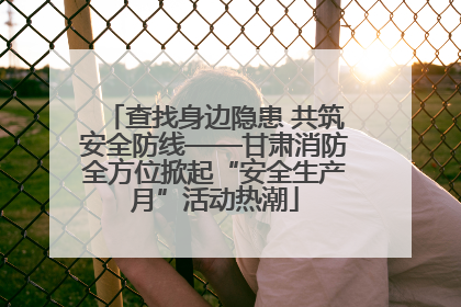 查找身边隐患 共筑安全防线——甘肃消防全方位掀起“安全生产月”活动热潮