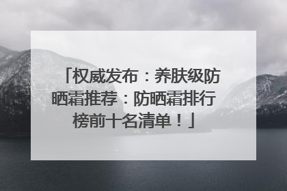 权威发布：养肤级防晒霜推荐：防晒霜排行榜前十名清单！