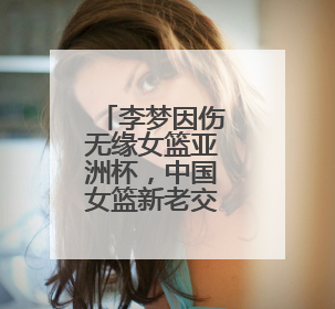 李梦因伤无缘女篮亚洲杯，中国女篮新老交替加速