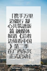 携手万里边疆行 凝心共筑谱新篇 融媒体报道《沿着边境看中国》第二季 在广西东兴正式启动