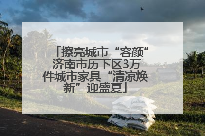 擦亮城市“容颜” 济南市历下区3万件城市家具“清凉焕新”迎盛夏