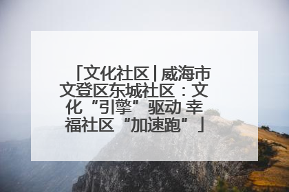 文化社区│威海市文登区东城社区：文化“引擎”驱动 幸福社区“加速跑”