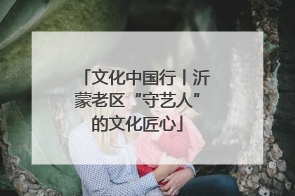 文化中国行丨沂蒙老区“守艺人”的文化匠心