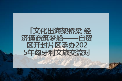 文化出海架桥梁 经济通商筑梦船——自贸区开封片区承办2025年匈牙利文旅交流对接活动专场