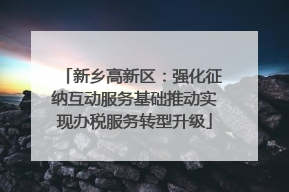 新乡高新区：强化征纳互动服务基础推动实现办税服务转型升级