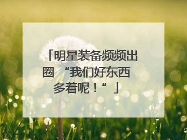 明星装备频频出圈 “我们好东西多着呢！”