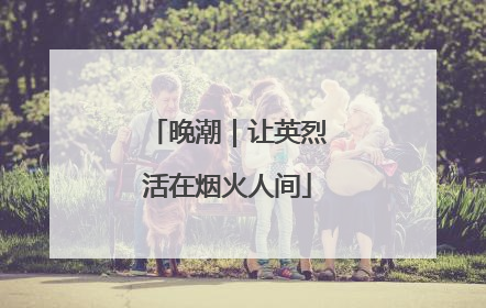 晚潮｜让英烈活在烟火人间