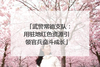 武警常德支队：用驻地红色资源引领官兵奋斗成长