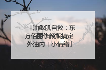 油敏肌自救：东方佰丽修颜瓶搞定外油内干小情绪