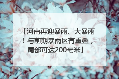 河南再迎暴雨、大暴雨！与前期暴雨区有重叠，局部可达200毫米