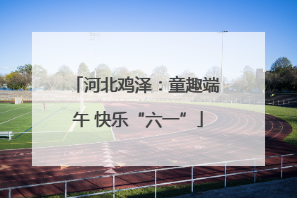 河北鸡泽：童趣端午 快乐“六一”