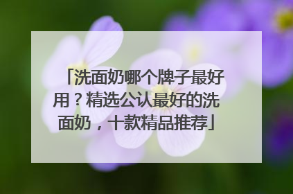 洗面奶哪个牌子最好用？精选公认最好的洗面奶，十款精品推荐