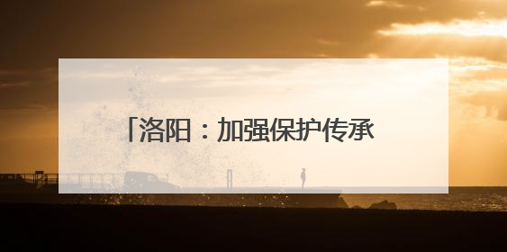 洛阳：加强保护传承 非遗之美绽放时代新韵