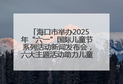 海口市举办2025年“六一”国际儿童节系列活动新闻发布会，六大主题活动助力儿童友好城市建设