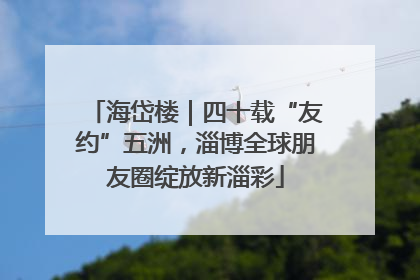 海岱楼｜四十载“友约”五洲，淄博全球朋友圈绽放新淄彩