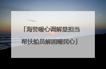 海警暖心调解显担当 帮扶船员解困暖民心