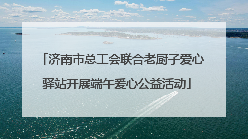 济南市总工会联合老厨子爱心驿站开展端午爱心公益活动