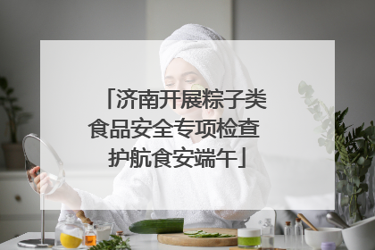 济南开展粽子类食品安全专项检查 护航食安端午