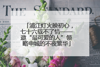 浦江灯火映初心，七十六载不了情——邀“最可爱的人”领略申城的不夜繁华
