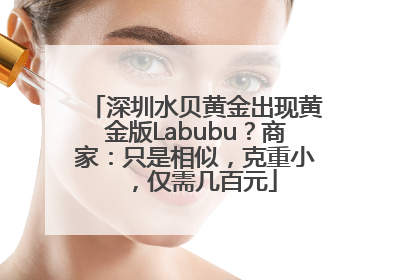 深圳水贝黄金出现黄金版Labubu？商家：只是相似，克重小，仅需几百元