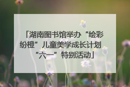 湖南图书馆举办“绘彩纷橙”儿童美学成长计划“六一”特别活动