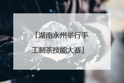 湖南永州举行手工制茶技能大赛