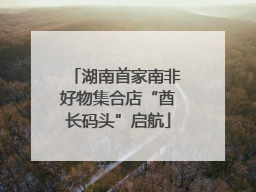 湖南首家南非好物集合店“酋长码头”启航