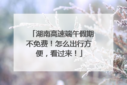 湖南高速端午假期不免费！怎么出行方便，看过来！