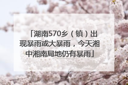 湖南570乡（镇）出现暴雨或大暴雨，今天湘中湘南局地仍有暴雨