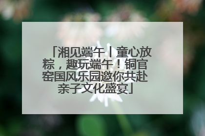 湘见端午丨童心放粽，趣玩端午！铜官窑国风乐园邀你共赴亲子文化盛宴
