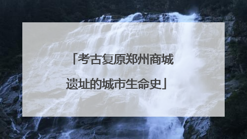 考古复原郑州商城遗址的城市生命史