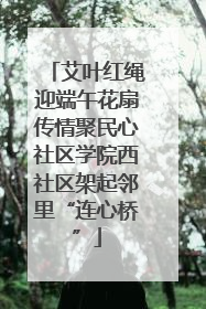 艾叶红绳迎端午花扇传情聚民心社区学院西社区架起邻里“连心桥”