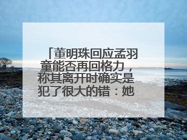 董明珠回应孟羽童能否再回格力，称其离开时确实是犯了很大的错：她对我来说是孩子
