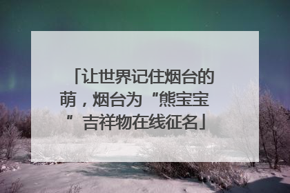 让世界记住烟台的萌，烟台为“熊宝宝”吉祥物在线征名
