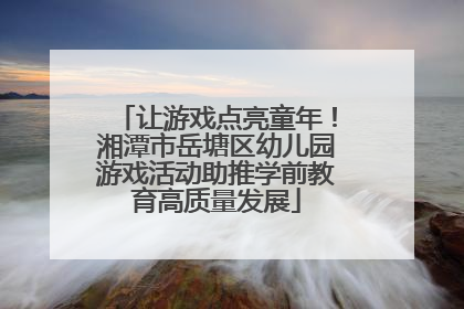 让游戏点亮童年！湘潭市岳塘区幼儿园游戏活动助推学前教育高质量发展