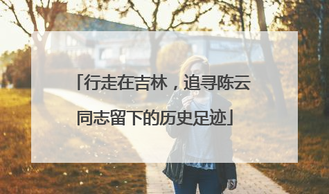 行走在吉林，追寻陈云同志留下的历史足迹