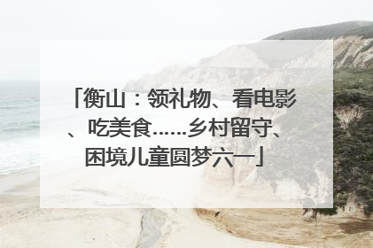 衡山：领礼物、看电影、吃美食……乡村留守、困境儿童圆梦六一