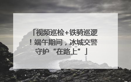 视频巡检+铁骑巡逻！端午期间，冰城交警守护“在路上”