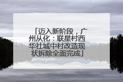 迈入新阶段，广州从化：联星村西华社城中村改造现状拆除全面完成