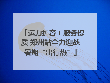 运力扩容＋服务提质 郑州站全力迎战暑期“出行热”
