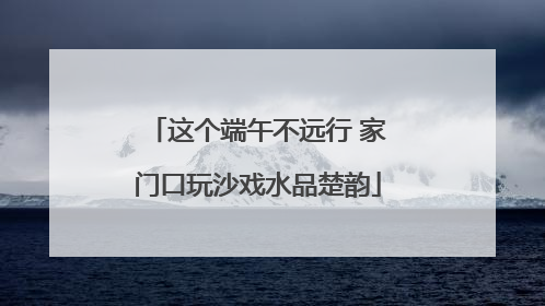 这个端午不远行 家门口玩沙戏水品楚韵