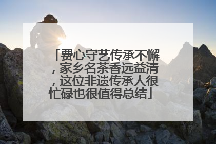 费心守艺传承不懈，家乡名茶香远益清，这位非遗传承人很忙碌也很值得总结