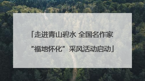 走进青山碧水 全国名作家“福地怀化”采风活动启动