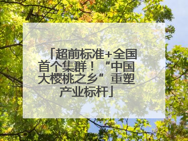 超前标准+全国首个集群！“中国大樱桃之乡”重塑产业标杆